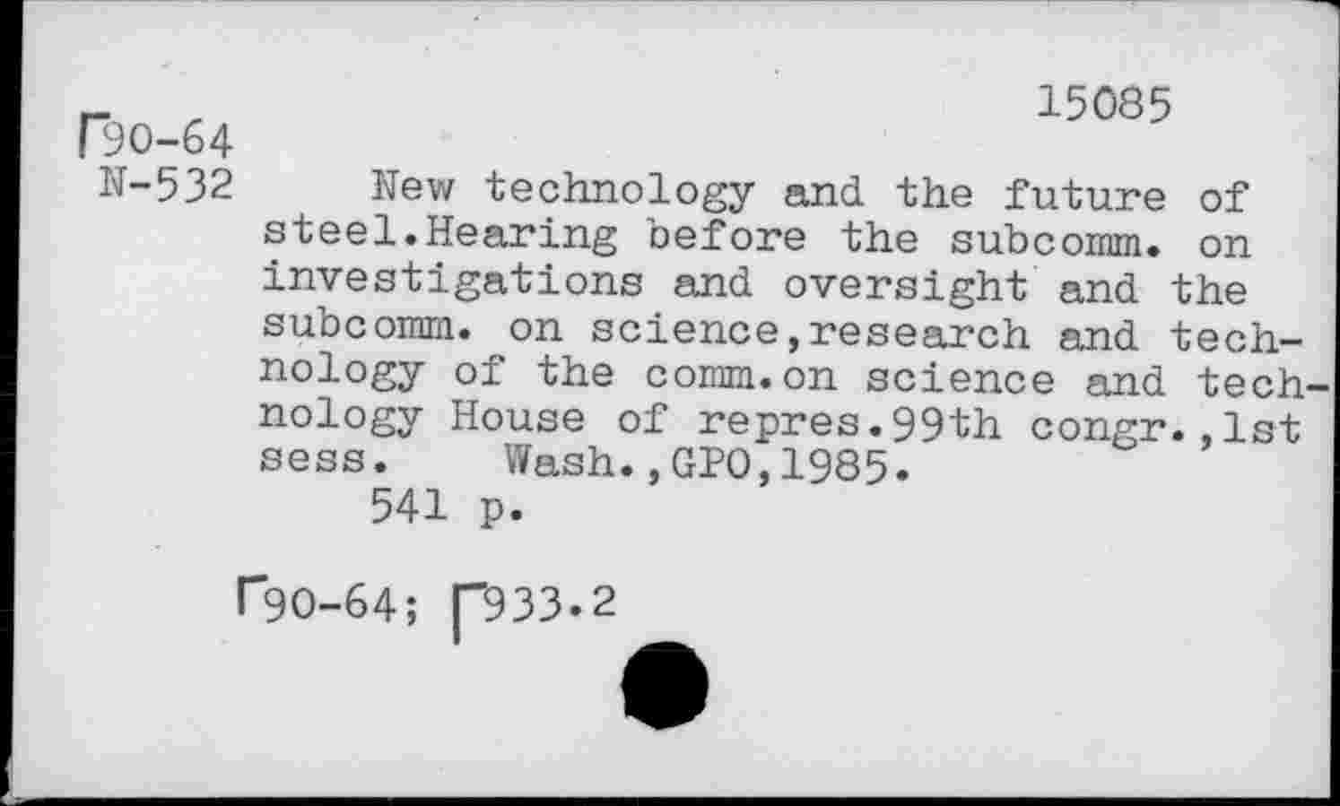 ﻿15085
r30-64
N-532 New technology and the future of steel.Hearing before the subcomm. on investigations and oversight and the subcomm. on science,research and technology of the comm.on science and technology House of repres.99th congr.,1st sess. Wash.,GPO,1985.
541 p.
r9O-64; p33.2